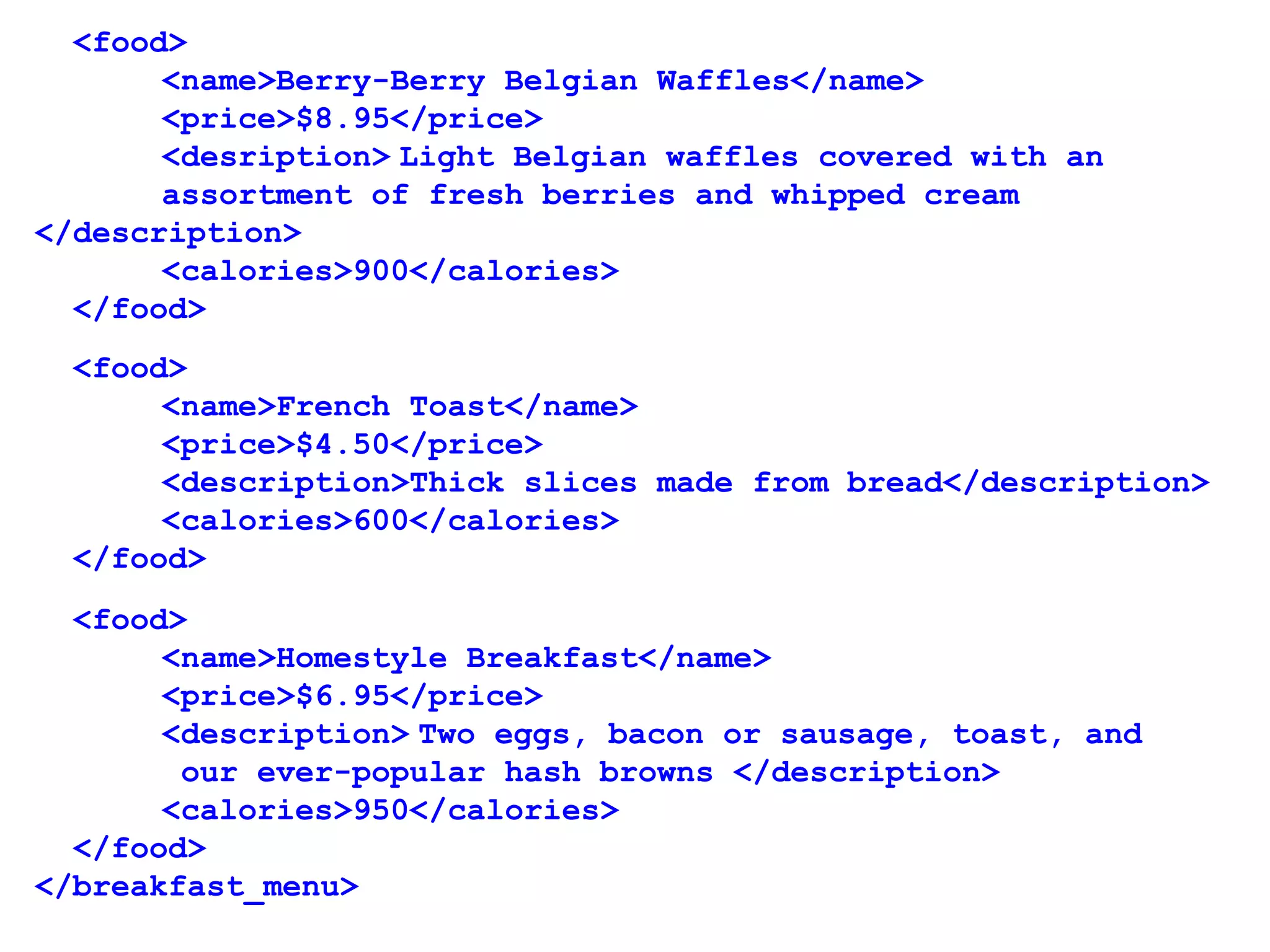   <food>
<name>Berry-Berry Belgian Waffles</name>
<price>$8.95</price>
<desription> Light Belgian waffles covered with an 
assortment of fresh berries and whipped cream 
</description>
<calories>900</calories>
  </food>
  <food>
<name>French Toast</name>
<price>$4.50</price>
<description>Thick slices made from bread</description>
<calories>600</calories>
  </food>
  <food>
<name>Homestyle Breakfast</name>
<price>$6.95</price>
<description> Two eggs, bacon or sausage, toast, and
 our ever-popular hash browns </description>
<calories>950</calories>
  </food>
</breakfast_menu>
 