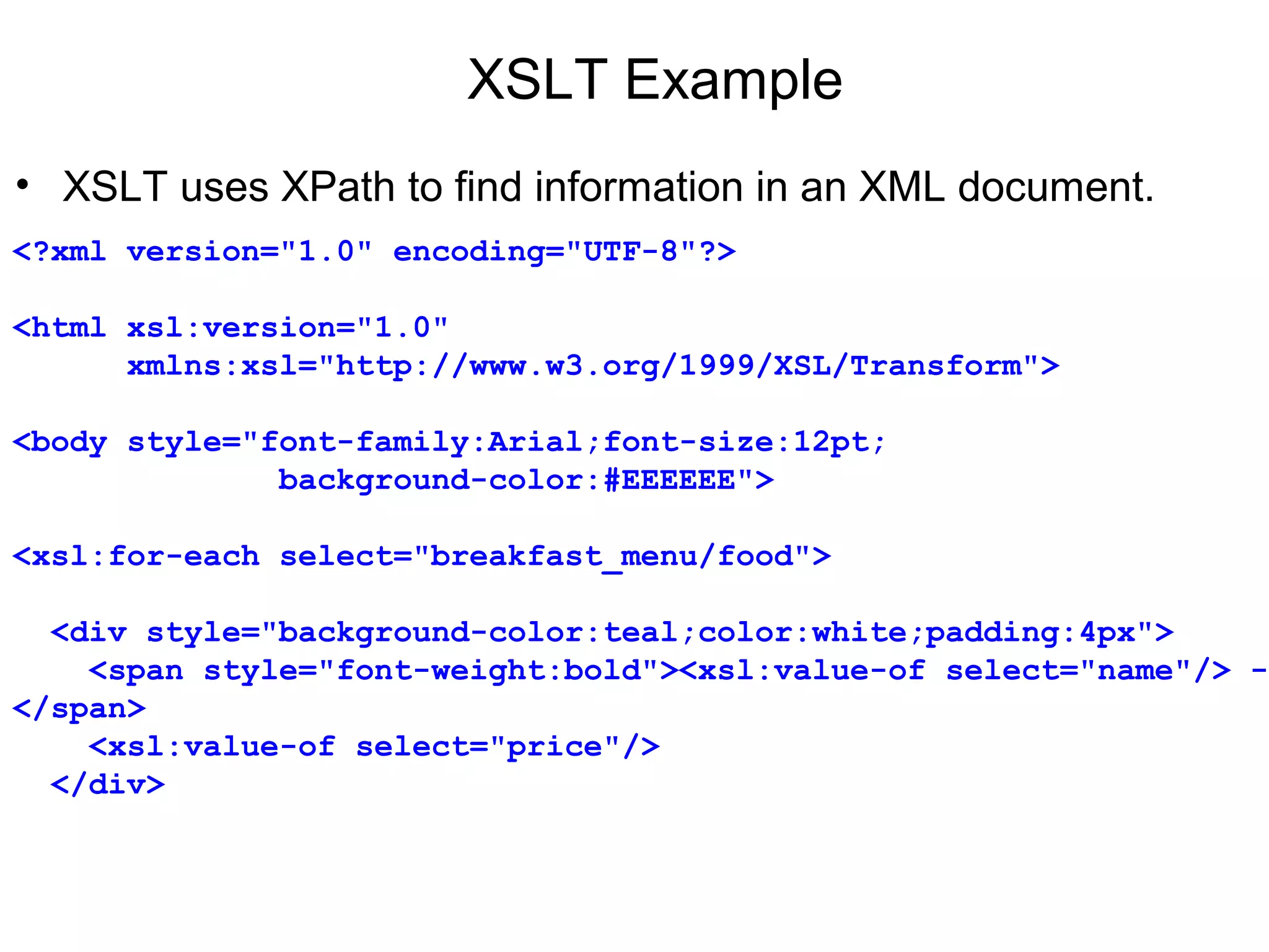 XSLT Example
• XSLT uses XPath to find information in an XML document.
<?xml version="1.0" encoding="UTF-8"?>
<html xsl:version="1.0" 
      xmlns:xsl="http://www.w3.org/1999/XSL/Transform">
<body style="font-family:Arial;font-size:12pt;
              background-color:#EEEEEE">
<xsl:for-each select="breakfast_menu/food">
  <div style="background-color:teal;color:white;padding:4px">
    <span style="font-weight:bold"><xsl:value-of select="name"/> - 
</span>
    <xsl:value-of select="price"/>
  </div>
 
 
 