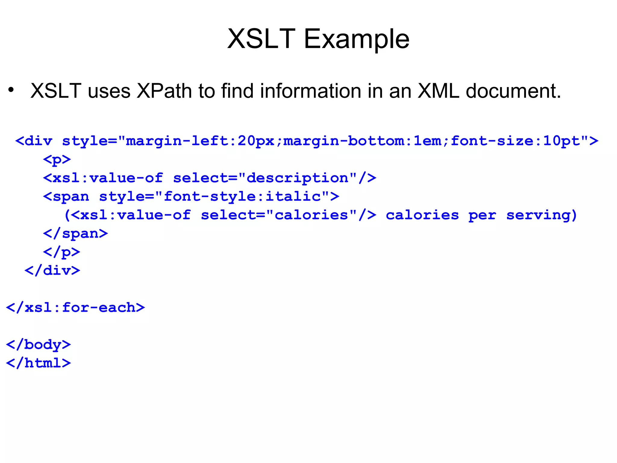 XSLT Example
• XSLT uses XPath to find information in an XML document.
 
 <div style="margin-left:20px;margin-bottom:1em;font-size:10pt">
    <p>
    <xsl:value-of select="description"/>
    <span style="font-style:italic"> 
      (<xsl:value-of select="calories"/> calories per serving)
    </span>
    </p>
  </div>
</xsl:for-each>
</body>
</html>
 