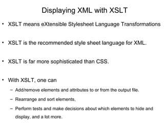 Displaying XML with XSLT
• XSLT means eXtensible Stylesheet Language Transformations
• XSLT is the recommended style sheet language for XML.
• XSLT is far more sophisticated than CSS.
• With XSLT, one can
– Add/remove elements and attributes to or from the output file.
– Rearrange and sort elements,
– Perform tests and make decisions about which elements to hide and
display, and a lot more.
 