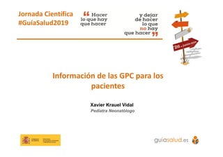 Información de las GPC para los 
pacientes
Xavier Krauel Vidal
Pediatra Neonatólogo
Jornada Científica 
#GuíaSalud2019
 