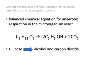 LO: State the balanced chemical equation for anaerobic
respiration in the microorganism yeast as
• balanced chemical equation for anaerobic
respiration in the microorganism yeast
C6 H12 O6 → 2C2 H5 OH + 2CO2
• Glucose alcohol and carbon dioxide
 