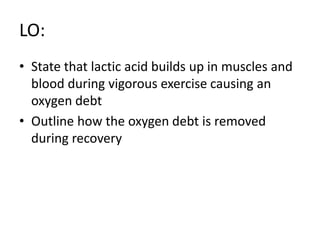 LO:
• State that lactic acid builds up in muscles and
blood during vigorous exercise causing an
oxygen debt
• Outline how the oxygen debt is removed
during recovery
 