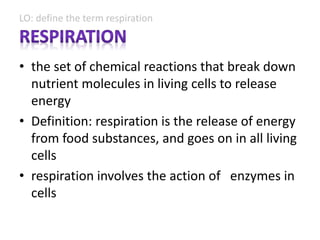 LO: define the term respiration
• the set of chemical reactions that break down
nutrient molecules in living cells to release
energy
• Definition: respiration is the release of energy
from food substances, and goes on in all living
cells
• respiration involves the action of enzymes in
cells
 