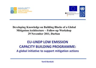 EU-UNDP LOW EMISSION
CAPACITY BUILDING PROGRAMME:
A global initiative to support mitigation actions
Yamil Bonduki
Developing Knowledge on Building Blocks of a Global
MitigationArchitecture – Follow-up Workshop
29 November 2011, Durban
 