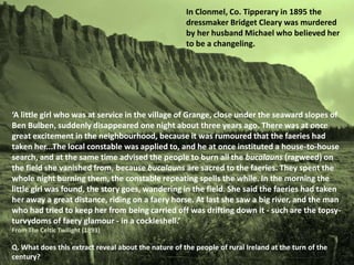 In Clonmel, Co. Tipperary in 1895 the
                                                      dressmaker Bridget Cleary was murdered
                                                      by her husband Michael who believed her
                                                      to be a changeling.




‘A little girl who was at service in the village of Grange, close under the seaward slopes of
Ben Bulben, suddenly disappeared one night about three years ago. There was at once
great excitement in the neighbourhood, because it was rumoured that the faeries had
taken her...The local constable was applied to, and he at once instituted a house-to-house
search, and at the same time advised the people to burn all the bucalauns (ragweed) on
the field she vanished from, because bucalauns are sacred to the faeries. They spent the
whole night burning them, the constable repeating spells the while. In the morning the
little girl was found, the story goes, wandering in the field. She said the faeries had taken
her away a great distance, riding on a faery horse. At last she saw a big river, and the man
who had tried to keep her from being carried off was drifting down it - such are the topsy-
turvydoms of faery glamour - in a cockleshell.’
From The Celtic Twilight (1893)

Q. What does this extract reveal about the nature of the people of rural Ireland at the turn of the
century?
 