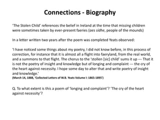 Connections - Biography
‘The Stolen Child’ references the belief in Ireland at the time that missing children
were sometimes taken by ever-present faeries (aes sídhe, people of the mounds)

In a letter written two years after the poem was completed Yeats observed:

‘I have noticed some things about my poetry, I did not know before, in this process of
correction, for instance that it is almost all a flight into faeryland, from the real world,
and a summons to that flight. The chorus to the ‘stollen *sic+ child’ sums it up --- That it
is not the poetry of insight and knowledge but of longing and complaint --- the cry of
the heart against necessity. I hope some day to alter that and write poetry of insight
and knowledge.’
(March 14, 1888, ‘Collected Letters of W.B. Yeats Volume I: 1865-1895’)


Q. To what extent is this a poem of ‘longing and complaint’? ‘The cry of the heart
against necessity’?
 