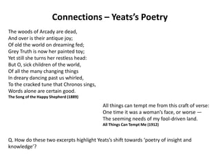 Connections – Yeats’s Poetry
The woods of Arcady are dead,
And over is their antique joy;
Of old the world on dreaming fed;
Grey Truth is now her painted toy;
Yet still she turns her restless head:
But O, sick children of the world,
Of all the many changing things
In dreary dancing past us whirled,
To the cracked tune that Chronos sings,
Words alone are certain good.
The Song of the Happy Shepherd (1889)

                                          All things can tempt me from this craft of verse:
                                          One time it was a woman’s face, or worse —
                                          The seeming needs of my fool-driven land.
                                          All Things Can Tempt Me (1912)


Q. How do these two excerpts highlight Yeats’s shift towards ‘poetry of insight and
knowledge’?
 