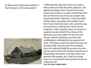 Q. What kind of ‘garment of belief’ is   ‘I HAVE desired, like every artist, to create a
Yeats trying on in his early poetry?     little world out of the beautiful, pleasant, and
                                         significant things of this marred and clumsy
                                         world, and to show in a vision something of the
                                         face of Ireland to any of my own people who
                                         would look where I bid them. I have therefore
                                         written down accurately and candidly much
                                         that I have heard and seen, and, except by way
                                         of commentary, nothing that I have merely
                                         imagined. I have, however, been at no pains to
                                         separate my own beliefs from those of the
                                         peasantry, but have rather let my men and
                                         women, dhouls and faeries, go their way
                                         unoffended or defended by any argument of
                                         mine. The things a man has heard and seen are
                                         threads of life, and if he pull them carefully
                                         from the confused distaff of memory, any who
                                         will can weave them into whatever garments of
                                         belief please them best. I too have woven my
                                         garment like another, but I shall try to keep
                                         warm in it, and shall be well content if it do not
                                         unbecome me.’
                                         From The Celtic Twilight (1893)
 