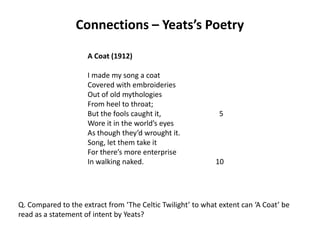 Connections – Yeats’s Poetry

                     A Coat (1912)

                     I made my song a coat
                     Covered with embroideries
                     Out of old mythologies
                     From heel to throat;
                     But the fools caught it,                 5
                     Wore it in the world’s eyes
                     As though they’d wrought it.
                     Song, let them take it
                     For there’s more enterprise
                     In walking naked.                       10




Q. Compared to the extract from ‘The Celtic Twilight’ to what extent can ‘A Coat’ be
read as a statement of intent by Yeats?
 