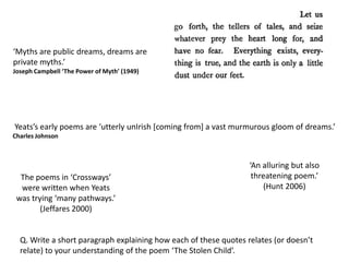 ‘Myths are public dreams, dreams are
private myths.’
Joseph Campbell ‘The Power of Myth’ (1949)




Yeats’s early poems are ‘utterly unIrish [coming from] a vast murmurous gloom of dreams.’
Charles Johnson



                                                                  ‘An alluring but also
  The poems in ‘Crossways’                                         threatening poem.’
  were written when Yeats                                             (Hunt 2006)
 was trying ‘many pathways.’
        (Jeffares 2000)


  Q. Write a short paragraph explaining how each of these quotes relates (or doesn’t
  relate) to your understanding of the poem ‘The Stolen Child’.
 