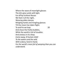Where the wave of moonlight glosses
The dim grey sands with light,
Far off by furthest Rosses
We foot it all the night,
Weaving olden dances
Mingling hands and mingling glances
Till the moon has taken flight;
To and fro we leap                      20
And chase the frothy bubbles,
While the world is full of troubles
And anxious in its sleep.
Come away, O human child!
To the waters and the wild
With a faery, hand in hand,
For the world's more full of weeping than you can
understand.
 