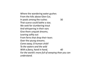 Where the wandering water gushes
From the hills above Glen-Car,
In pools among the rushes               30
That scarce could bathe a star,
We seek for slumbering trout
And whispering in their ears
Give them unquiet dreams;
Leaning softly out
From ferns that drop their tears
Over the young streams.
Come away, O human child!
To the waters and the wild
With a faery, hand in hand,             40
For the world's more full of weeping than you can
understand.
 