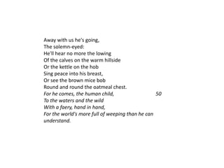 Away with us he's going,
The solemn-eyed:
He'll hear no more the lowing
Of the calves on the warm hillside
Or the kettle on the hob
Sing peace into his breast,
Or see the brown mice bob
Round and round the oatmeal chest.
For he comes, the human child,                   50
To the waters and the wild
With a faery, hand in hand,
For the world's more full of weeping than he can
understand.
 