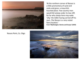 ‘At the northern corner of Rosses is
                          a little promontory of sand and
                          rocks and grass: a mournful,
                          haunted place. Few country men
                          would fall asleep under its low cliff,
                          for he who sleeps here may wake
                          ‘silly,’ the Sidhe having carried off his
                          soul…The Rosses is a very noted
                          faery location.’
                          From ‘Mythologies: Stories and Essays’ (1959)




Rosses Point, Co. Sligo
 