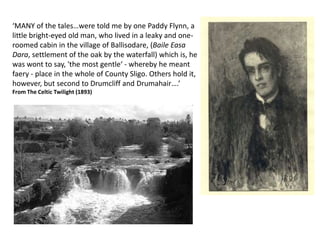 ‘MANY of the tales…were told me by one Paddy Flynn, a
little bright-eyed old man, who lived in a leaky and one-
roomed cabin in the village of Ballisodare, (Baile Easa
Dara, settlement of the oak by the waterfall) which is, he
was wont to say, 'the most gentle‘ - whereby he meant
faery - place in the whole of County Sligo. Others hold it,
however, but second to Drumcliff and Drumahair….’
From The Celtic Twilight (1893)
 