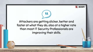 “Attackers are getting slicker, better and
faster at what they do, also at a higher rate
than most IT Security Professionals are
improving their skills.
 