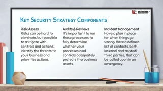 Key Security Strategy Components
Risk Assess
Risks can be hard to
eliminate, but possible
to mitigate with
controls and actions.
Identify the threats to
your business and
prioiritise actions.
Audits & Reviews
It's important to run
these processes to
fully determine
whether your
processes and
controls adequately
protects the business
assets.
Incident Management
Have a plan in place
for when things go
wrong. Have a defined
list of contacts, both
internal and trusted
third parties, that can
be called upon in an
emergency.
 