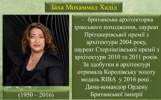 За́ха Мохаммад Хаді́д
– британська архітекторка
іракського походження, лауреат
Прітцкерівської премії з
архітектури 2004 року,
лауреат Стерлінгівської премії з
архітектури 2010 та 2011 років.
За здобутки в архітектурі
отримала Королівську золоту
медаль RIBA у 2016 році .
Дама-командор Ордену
Британської імперії
(1950 – 2016)
 