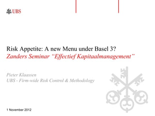 Risk Appetite: A new Menu under Basel 3?
Zanders Seminar “Effectief Kapitaalmanagement”

Pieter Klaassen
UBS - Firm-wide Risk Control & Methodology




1 November 2012
 