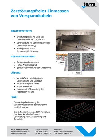 terra monitoring ag 
www.terra-monitoring.ch 
monitoring@terra.ch 
Obstgartenstrasse 7 
CH – 8006 Zürich 
Tel: +41 43 500 10 70 
Ahornweg 3 
CH – 5504 Othmarsingen 
Tel: +41 43 500 10 70 
Zerstörungsfreies Einmessen 
von Vorspannkabeln 
PROJEKTBEISPIEL 
 Erhaltungsprojekt A1 Dixis Ost 
Limmatbrücken 412.01 /401.02 
 Vorerkundung für Sanierungsarbeiten 
(Brückenverstärkung) 
 Auftraggeber: ASTRA 
Bundesamt für Strassen 
HERAUSFORDERUNG 
 Genaue Lagebestimmung 
 Hoher Armierungsgrad 
 genaue Positionierung der Radarprofile 
LÖSUNG 
 Verknüpfung von stationärem 
Laserscanning und Georadar 
 Antennenfrequenz 2 GHz 
 enges Messraster 
 Interpretation/Auswertung der 
Radardaten vor Ort 
FAZIT 
Genaue Lagebestimmung der 
Vorspannkabel konnte zerstörungsfrei 
ermittelt werden. 
Exakte Positionierung und 3D-Darstellung 
des Spannkabelverlaufs durch 
Verknüpfung von Laserscanning und 
Radardaten. 
