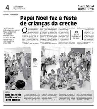 4         sexta-feira
            4 de janeiro de 2013
                                                                                                                                        Diário Oficial
                                                                                                                                         GUARUJÁ
criança esperança


                         Papai Noel faz a festa
                         de crianças da creche
                          O
Servidores do                         s servidores públicos     da Câmara, Sonia de Oliveira       foi a chegada do Papai Noel. dos funcionários e a Guarda
                                      da Câmara Munici-         Lima, a ideia teve adesão auto-    O bom velhinho,                             Civil Municipal
Legislativo prepararam                pal proporcionaram        mática de todos. A Creche Crian-   que, na verdade,                            auxiliou na or-
festa para alunos                     às crianças da creche     ça Esperança foi indicada pelo     era um vereador,               30           g a n i z a ç ã o. “ E u
de unidade;               Criança Esperança, localizada         Fundo Social de Solidariedade      distribuiu doces e          alunos          me fantasio de
                          em Vicente de Carvalho, um            por estar situada em um bairro     um pacote especial                          Papai Noel todos
comemoração               dia para se recordar. Eles or-        carente. Os 30 alunos foram à      com roupas, pane-       participaram        os anos e gosto
foi marcada por           ganizaram o Natal Legal, com          Câmara Municipal, que foi de-      tone, brinquedos           da festa         de fazer isso. Mas
brincadeiras e            direito a visita do Papai Noel,       corada para a ocasião e recebeu    e um kit higiene.                           fazer essa encena-
distribuição de           brincadeiras e presentes, no          os recreadores do Sorrisalhaços    As crianças tam-                            ção com crianças
                          último dia 20.                        e vários brinquedos.               bém levaram uma cesta básica carentes é mais especial”, re-
presentes                     Segundo a chefe de eventos           O momento mais festejado        para casa. Todo o recurso veio velou o parlamentar.




                                                                                                                                                                      Fotos Daniel Paiva
                                                O bom
                                                velhinho
                                                distribuiu
                                                doces,
                                                roupas e
                                                brinquedos
                                                para as
                                                crianças




 tríduo
  Festa da Sagrada               Neste domingo, 6, a Co-
                              munidade Católica Sagrada
                                                                  o apoio da Prefeitura. Haverá
                                                                  procissão a partir das 17h30 e
                                                                                                    Comunidade até sábado, 5,
                                                                                                    sempre às 19h30. No domingo,
                                                                                                                                     va, 57 – Vila Áurea), dará a volta
                                                                                                                                     no quarteirão e retornará à sede
  Família acontece            Família realiza a ‘Festa da Sa-
                              grada Família’, na Vila Áurea,
                                                                  uma missa que será presidida
                                                                  pelo Padre Ricardo.
                                                                                                    a procissão partirá da sede da
                                                                                                    Comunidade Católica Sagrada
                                                                                                                                     para a realização da missa. Ou-
                                                                                                                                     tras informações pelos telefones
   neste domingo              em Vicente de Carvalho, com            O tríduo é realizado na        Família (Rua Mário Duarte Sil-   3342-5999 ou 3352-6294.
 