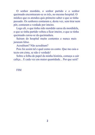 O senhor mordido, o senhor partido e o senhor
queimado encontraram-se os três, no mesmo hospital. O
médico que os atendeu quis primeiro saber o que se tinha
passado. Os senhores contaram e, desta vez, sem tirar nem
pôr, contaram a verdade por inteiro.
   Logo ali, o que tinha sido mordido sarou da mordidela,
o que se tinha partido voltou a ficar inteiro, o que se tinha
queimado curou-se da queimadura.
   Saíram do hospital muito contentes e nunca mais
juraram falso.
   Acreditam? Não acreditam?
   Pois foi assim tal e qual como eu conto. Que me caia o
tecto em cima, se não é verdade!
   Sobre a folha de papel da minha história, começa a cair
caliça... E cada vez em maior quantidade... Por que será?


  FIM




                              2
 