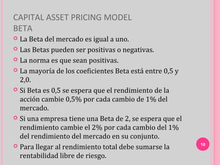 CAPITAL ASSET PRICING MODEL
BETA
 La Beta del mercado es igual a uno.
 Las Betas pueden ser positivas o negativas.

 La norma es que sean positivas.

 La mayoría de los coeficientes Beta está entre 0,5 y
  2,0.
 Si Beta es 0,5 se espera que el rendimiento de la
  acción cambie 0,5% por cada cambio de 1% del
  mercado.
 Si una empresa tiene una Beta de 2, se espera que el
  rendimiento cambie el 2% por cada cambio del 1%
  del rendimiento del mercado en su conjunto.
 Para llegar al rendimiento total debe sumarse la       10

  rentabilidad libre de riesgo.
 