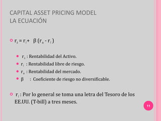 CAPITAL ASSET PRICING MODEL
LA ECUACIÓN

   rA = r f + β (r m - r f )

        r A : Rentabilidad del Activo.
      rf   : Rentabilidad libre de riesgo.
      rm   : Rentabilidad del mercado.
     β      : Coeficiente de riesgo no diversificable.


   r f : Por lo general se toma una letra del Tesoro de los
    EE.UU. (T-bill) a tres meses.
                                                               11
 