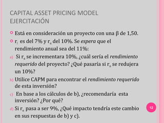 CAPITAL ASSET PRICING MODEL
EJERCITACIÓN
  Está en consideración un proyecto con una β de 1,50.
 r es del 7% y r del 10%. Se espera que el
    f               m
   rendimiento anual sea del 11%:
a) Si rm se incrementara 10%, ¿cuál sería el rendimiento
   requerido del proyecto? ¿Qué pasaría si rm se redujera
   un 10%?
b) Utilice CAPM para encontrar el rendimiento requerido
   de esta inversión?
c) En base a los cálculos de b), ¿recomendaría esta
   inversión? ¿Por qué?
d) Si rm pasa a ser 9%, ¿Qué impacto tendría este cambio    12

   en sus respuestas de b) y c).
 