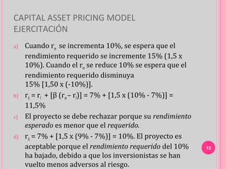 CAPITAL ASSET PRICING MODEL
EJERCITACIÓN
a)   Cuando rm se incrementa 10%, se espera que el
     rendimiento requerido se incremente 15% (1,5 x
     10%). Cuando el rm se reduce 10% se espera que el
     rendimiento requerido disminuya
     15% [1,50 x (-10%)].
b)   rA = rf + [β (rm – rf)] = 7% + [1,5 x (10% - 7%)] =
     11,5%
c)   El proyecto se debe rechazar porque su rendimiento
     esperado es menor que el requerido.
d)   rA = 7% + [1,5 x (9% - 7%)] = 10%. El proyecto es
     aceptable porque el rendimiento requerido del 10%     13
     ha bajado, debido a que los inversionistas se han
     vuelto menos adversos al riesgo.
 