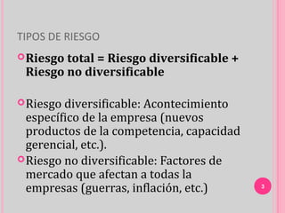 TIPOS DE RIESGO
 Riesgototal = Riesgo diversificable +
 Riesgo no diversificable

 Riesgo diversificable: Acontecimiento
  específico de la empresa (nuevos
  productos de la competencia, capacidad
  gerencial, etc.).
 Riesgo no diversificable: Factores de
  mercado que afectan a todas la
  empresas (guerras, inflación, etc.)      3
 