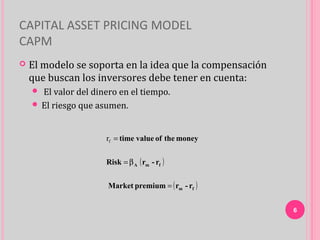 CAPITAL ASSET PRICING MODEL
CAPM
   El modelo se soporta en la idea que la compensación
    que buscan los inversores debe tener en cuenta:
     El valor del dinero en el tiempo.
     El riesgo que asumen.



                      rf = time value of the money


                      Risk = β A ( rm - rf )


                       Market premium = ( rm - rf )


                                                          6
 