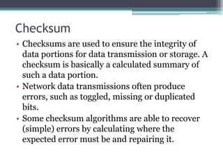 Checksum
• Checksums are used to ensure the integrity of
data portions for data transmission or storage. A
checksum is basically a calculated summary of
such a data portion.
• Network data transmissions often produce
errors, such as toggled, missing or duplicated
bits.
• Some checksum algorithms are able to recover
(simple) errors by calculating where the
expected error must be and repairing it.
 