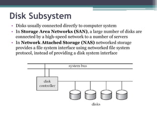 Disk Subsystem
• Disks usually connected directly to computer system
• In Storage Area Networks (SAN), a large number of disks are
connected by a high-speed network to a number of servers
• In Network Attached Storage (NAS) networked storage
provides a file system interface using networked file system
protocol, instead of providing a disk system interface
 