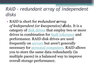 RAID - redundant array of independent
disks
• RAID is short for redundant array
of independent (or inexpensive) disks. It is a
category of disk drives that employ two or more
drives in combination for fault tolerance and
performance. RAID disk drives are used
frequently on servers but aren't generally
necessary for personal computers. RAID allows
you to store the same data redundantly (in
multiple paces) in a balanced way to improve
overall storage performance.
 