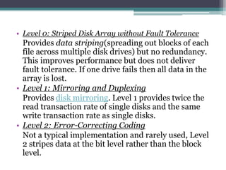 • Level 0: Striped Disk Array without Fault Tolerance
Provides data striping(spreading out blocks of each
file across multiple disk drives) but no redundancy.
This improves performance but does not deliver
fault tolerance. If one drive fails then all data in the
array is lost.
• Level 1: Mirroring and Duplexing
Provides disk mirroring. Level 1 provides twice the
read transaction rate of single disks and the same
write transaction rate as single disks.
• Level 2: Error-Correcting Coding
Not a typical implementation and rarely used, Level
2 stripes data at the bit level rather than the block
level.
 