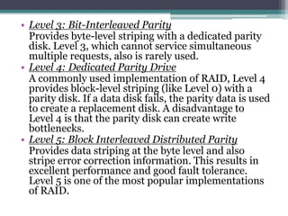 • Level 3: Bit-Interleaved Parity
Provides byte-level striping with a dedicated parity
disk. Level 3, which cannot service simultaneous
multiple requests, also is rarely used.
• Level 4: Dedicated Parity Drive
A commonly used implementation of RAID, Level 4
provides block-level striping (like Level 0) with a
parity disk. If a data disk fails, the parity data is used
to create a replacement disk. A disadvantage to
Level 4 is that the parity disk can create write
bottlenecks.
• Level 5: Block Interleaved Distributed Parity
Provides data striping at the byte level and also
stripe error correction information. This results in
excellent performance and good fault tolerance.
Level 5 is one of the most popular implementations
of RAID.
 