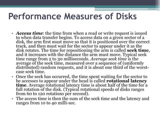 Performance Measures of Disks
• Access time: the time from when a read or write request is issued
to when data transfer begins. To access data on a given sector of a
disk, the arm first must move so that it is positioned over the correct
track, and then must wait for the sector to appear under it as the
disk rotates. The time for repositioning the arm is called seek time,
and it increases with the distance the arm must move. Typical seek
time range from 2 to 30 milliseconds. Average seek time is the
average of the seek time, measured over a sequence of (uniformly
distributed) random requests, and it is about one third of the worst-
case seek time.
• Once the seek has occurred, the time spent waiting for the sector to
be accesses to appear under the head is called rotational latency
time. Average rotational latency time is about half of the time for a
full rotation of the disk. (Typical rotational speeds of disks ranges
from 60 to 120 rotations per second).
• The access time is then the sum of the seek time and the latency and
ranges from 10 to 40 milli-sec.
 