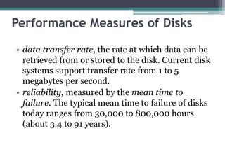 Performance Measures of Disks
• data transfer rate, the rate at which data can be
retrieved from or stored to the disk. Current disk
systems support transfer rate from 1 to 5
megabytes per second.
• reliability, measured by the mean time to
failure. The typical mean time to failure of disks
today ranges from 30,000 to 800,000 hours
(about 3.4 to 91 years).
 