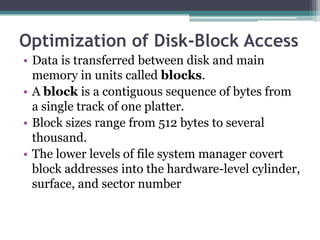 Optimization of Disk-Block Access
• Data is transferred between disk and main
memory in units called blocks.
• A block is a contiguous sequence of bytes from
a single track of one platter.
• Block sizes range from 512 bytes to several
thousand.
• The lower levels of file system manager covert
block addresses into the hardware-level cylinder,
surface, and sector number
 