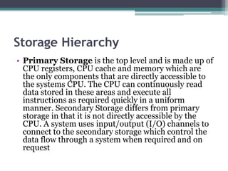 Storage Hierarchy
• Primary Storage is the top level and is made up of
CPU registers, CPU cache and memory which are
the only components that are directly accessible to
the systems CPU. The CPU can continuously read
data stored in these areas and execute all
instructions as required quickly in a uniform
manner. Secondary Storage differs from primary
storage in that it is not directly accessible by the
CPU. A system uses input/output (I/O) channels to
connect to the secondary storage which control the
data flow through a system when required and on
request
 