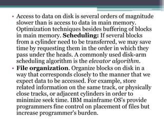 • Access to data on disk is several orders of magnitude
slower than is access to data in main memory.
Optimization techniques besides buffering of blocks
in main memory. Scheduling: If several blocks
from a cylinder need to be transferred, we may save
time by requesting them in the order in which they
pass under the heads. A commonly used disk-arm
scheduling algorithm is the elevator algorithm.
• File organization. Organize blocks on disk in a
way that corresponds closely to the manner that we
expect data to be accessed. For example, store
related information on the same track, or physically
close tracks, or adjacent cylinders in order to
minimize seek time. IBM mainframe OS's provide
programmers fine control on placement of files but
increase programmer's burden.
 