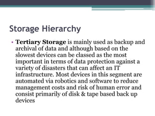 Storage Hierarchy
• Tertiary Storage is mainly used as backup and
archival of data and although based on the
slowest devices can be classed as the most
important in terms of data protection against a
variety of disasters that can affect an IT
infrastructure. Most devices in this segment are
automated via robotics and software to reduce
management costs and risk of human error and
consist primarily of disk & tape based back up
devices
 