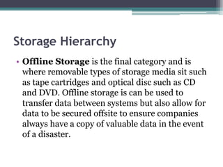 Storage Hierarchy
• Offline Storage is the final category and is
where removable types of storage media sit such
as tape cartridges and optical disc such as CD
and DVD. Offline storage is can be used to
transfer data between systems but also allow for
data to be secured offsite to ensure companies
always have a copy of valuable data in the event
of a disaster.
 