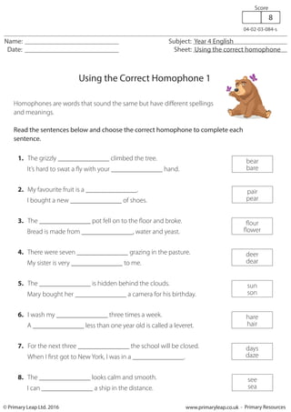 Homophones are words that sound the same but have different spellings
and meanings.
Read the sentences below and choose the correct homophone to complete each
sentence.
1. The grizzly _______________ climbed the tree.
It’s hard to swat a fly with your _______________ hand.
2. My favourite fruit is a _______________.
I bought a new _______________ of shoes.
3. The _______________ pot fell on to the floor and broke.
Bread is made from _______________, water and yeast.
4. There were seven _______________ grazing in the pasture.
My sister is very _______________ to me.
5. The _______________ is hidden behind the clouds.
Mary bought her _______________ a camera for his birthday.
6. I wash my _______________ three times a week.
A _______________ less than one year old is called a leveret.
7. For the next three _______________ the school will be closed.
When I first got to New York, I was in a _______________.
8. The _______________ looks calm and smooth.	
I can _______________ a ship in the distance.
Using the Correct Homophone 1
Name: Subject: Year 4 English
Date: Sheet: Using the correct homophone
04-02-03-084-s
© Primary Leap Ltd. 2016 www.primaryleap.co.uk - Primary Resources
Score
8
bear
bare
pair
pear
flour
flower
deer
dear
sun
son
hare
hair
days
daze
see
sea
 