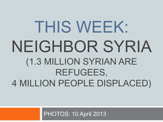 THIS WEEK:
NEIGHBOR SYRIA
(1.3 MILLION SYRIAN ARE
REFUGEES,
4 MILLION PEOPLE DISPLACED)
PHOTOS: 10 April 2013
 