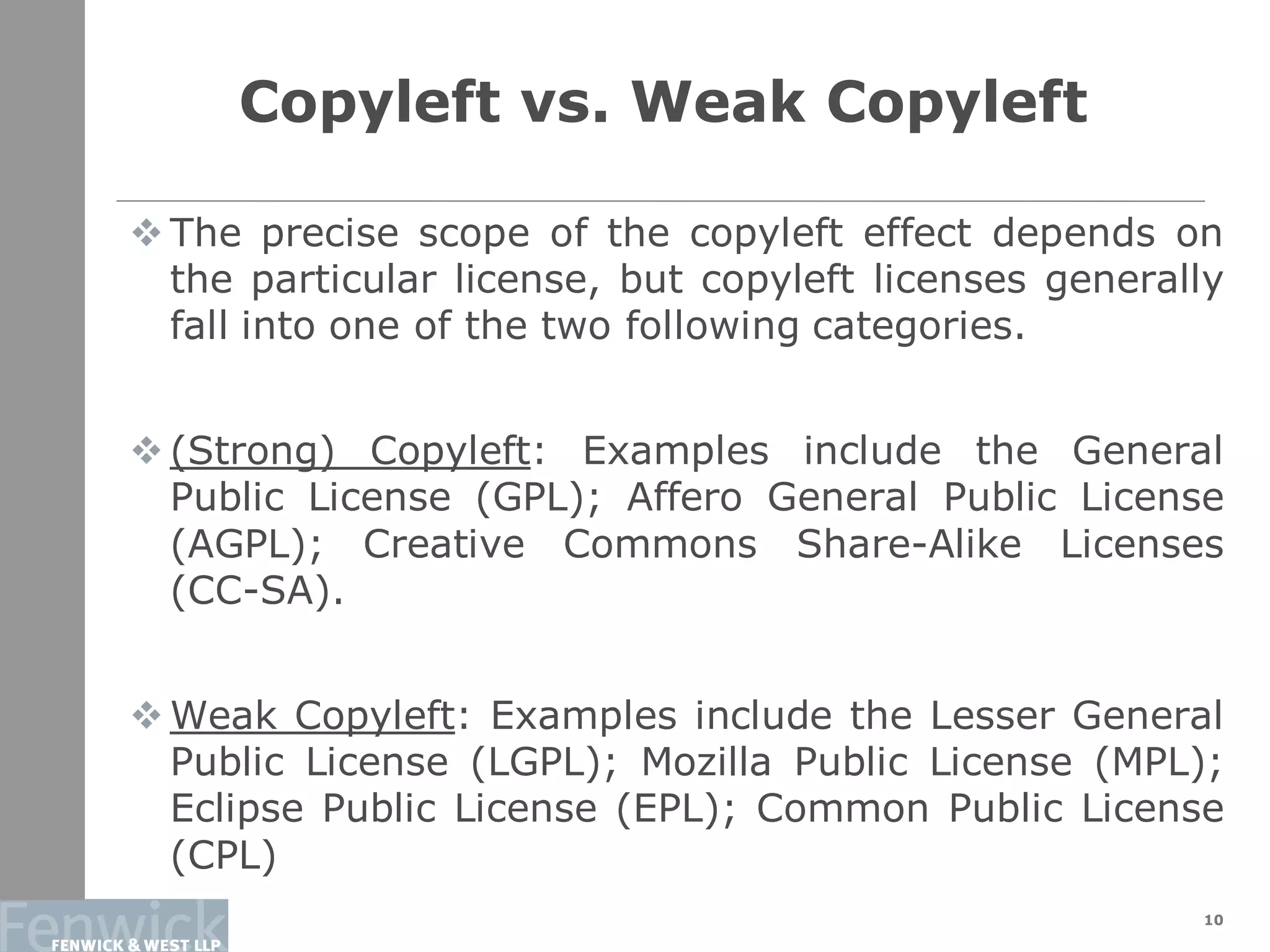 Copyleft vs. Weak Copyleft
10
 The precise scope of the copyleft effect depends on
the particular license, but copyleft licenses generally
fall into one of the two following categories.
 (Strong) Copyleft: Examples include the General
Public License (GPL); Affero General Public License
(AGPL); Creative Commons Share-Alike Licenses
(CC-SA).
 Weak Copyleft: Examples include the Lesser General
Public License (LGPL); Mozilla Public License (MPL);
Eclipse Public License (EPL); Common Public License
(CPL)
 