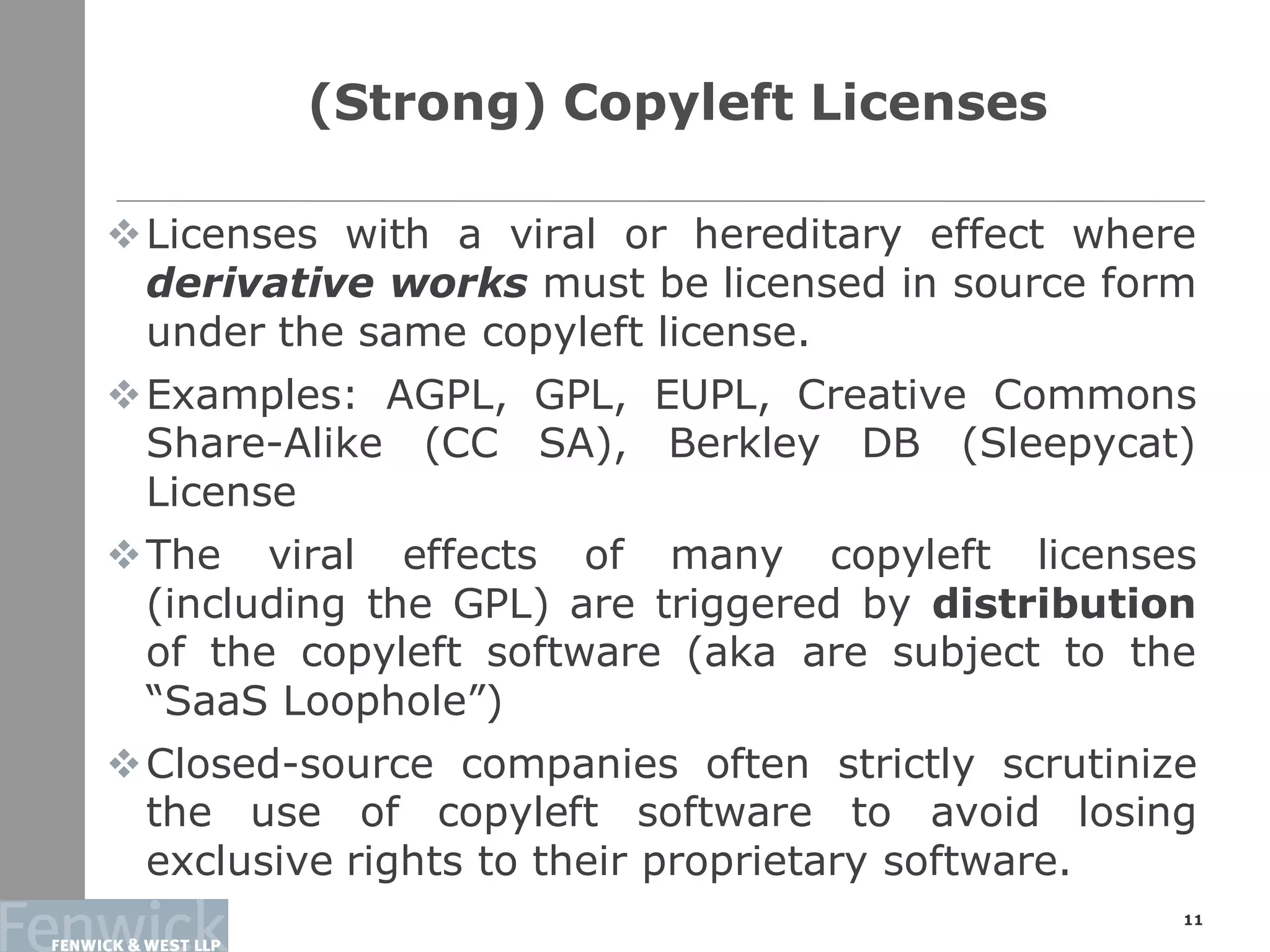 Licenses with a viral or hereditary effect where
derivative works must be licensed in source form
under the same copyleft license.
Examples: AGPL, GPL, EUPL, Creative Commons
Share-Alike (CC SA), Berkley DB (Sleepycat)
License
The viral effects of many copyleft licenses
(including the GPL) are triggered by distribution
of the copyleft software (aka are subject to the
“SaaS Loophole”)
Closed-source companies often strictly scrutinize
the use of copyleft software to avoid losing
exclusive rights to their proprietary software.
(Strong) Copyleft Licenses
11
 