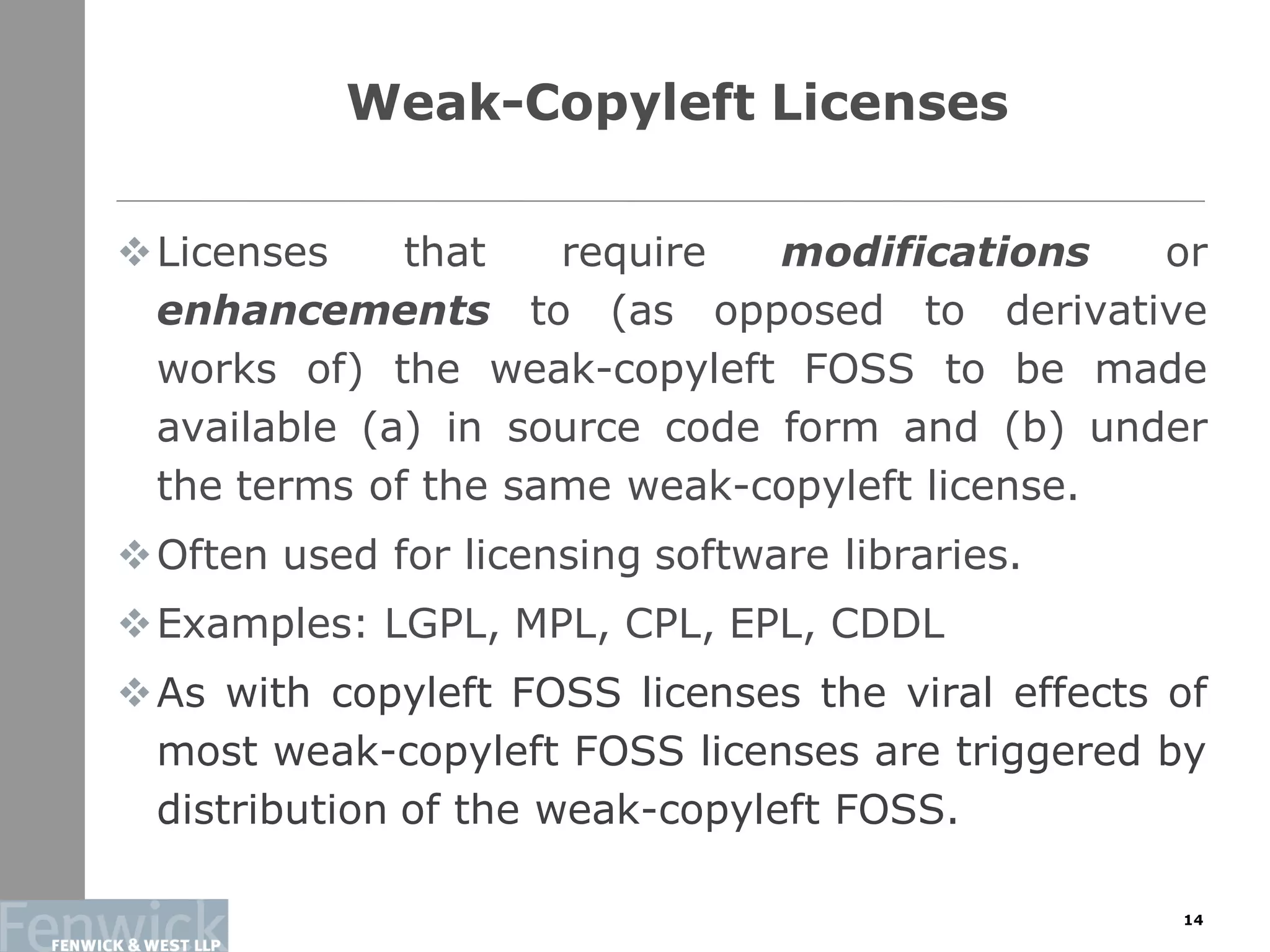 Weak-Copyleft Licenses
Licenses that require modifications or
enhancements to (as opposed to derivative
works of) the weak-copyleft FOSS to be made
available (a) in source code form and (b) under
the terms of the same weak-copyleft license.
Often used for licensing software libraries.
Examples: LGPL, MPL, CPL, EPL, CDDL
As with copyleft FOSS licenses the viral effects of
most weak-copyleft FOSS licenses are triggered by
distribution of the weak-copyleft FOSS.
14
 